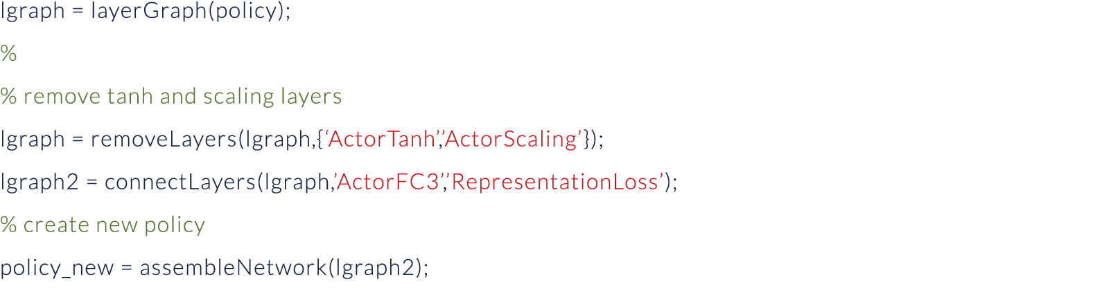 lgraph   layerGraph(policy); % % remove tanh and scaling layers lgraph   removeLayers(lgraph,{ ActorTanh , ActorScali   