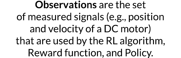 Observations are the set of measured signals (e g , position and velocity of a DC motor) that are used by the RL algo   